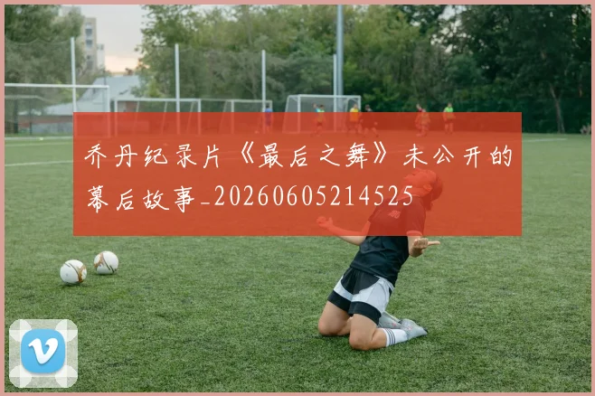 乔丹纪录片《最后之舞》未公开的幕后故事_20260605214525