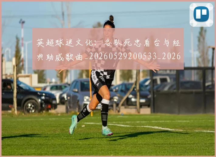 英超球迷文化：各队死忠看台与经典助威歌曲_20260529200533_20260702174219