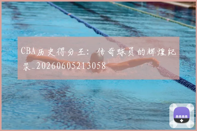 CBA历史得分王:传奇球员的辉煌纪录_20260605213058