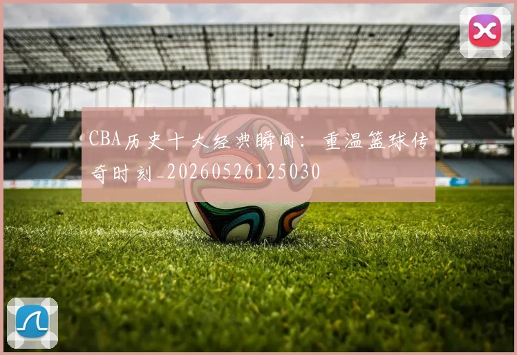 CBA历史十大经典瞬间：重温篮球传奇时刻_20260526125030