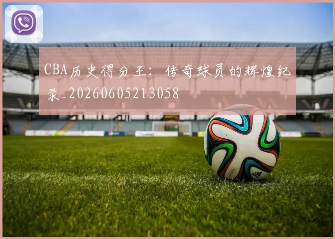CBA历史得分王：传奇球员的辉煌纪录_20260605213058