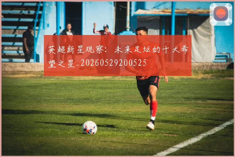 英超新星观察：未来足坛的十大希望之星_20260529200525